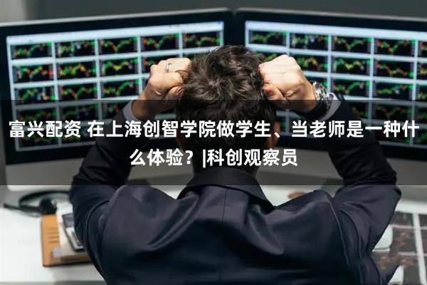 富兴配资 在上海创智学院做学生、当老师是一种什么体验？|科创观察员