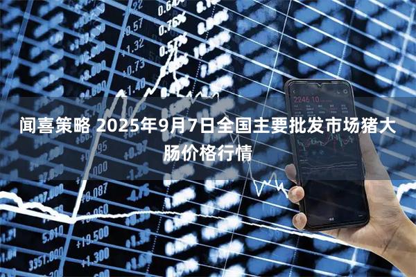 闻喜策略 2025年9月7日全国主要批发市场猪大肠价格行情