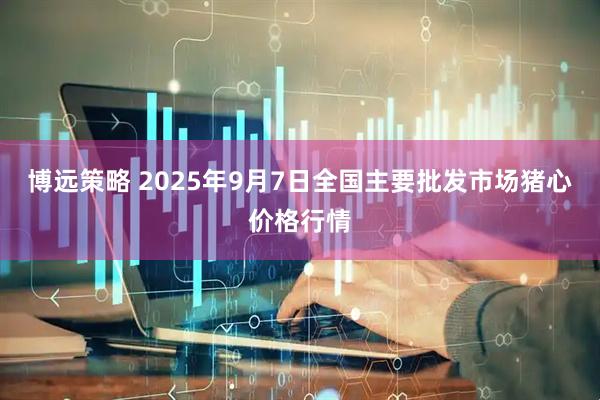 博远策略 2025年9月7日全国主要批发市场猪心价格行情