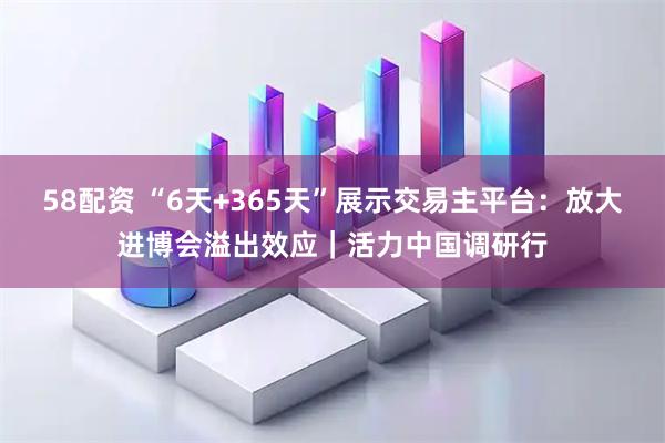 58配资 “6天+365天”展示交易主平台：放大进博会溢出效应｜活力中国调研行