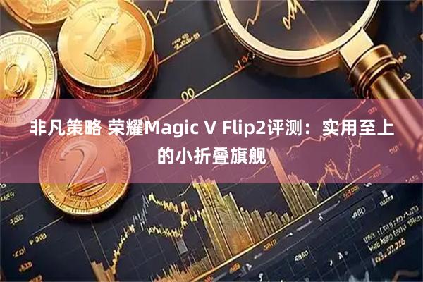 非凡策略 荣耀Magic V Flip2评测：实用至上的小折叠旗舰