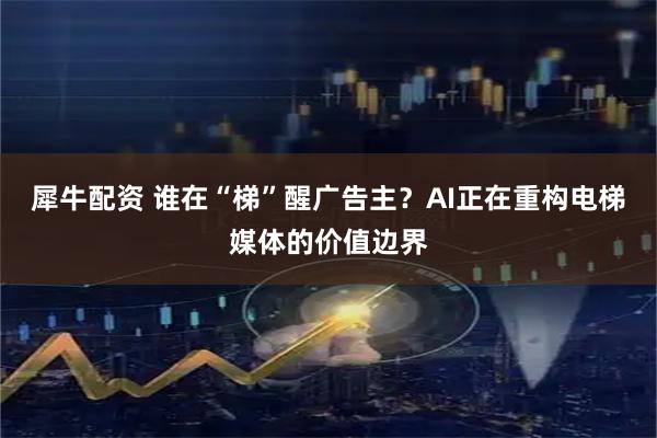 犀牛配资 谁在“梯”醒广告主？AI正在重构电梯媒体的价值边界