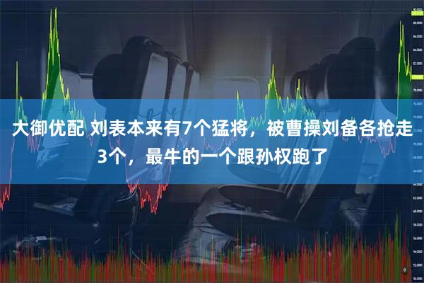 大御优配 刘表本来有7个猛将，被曹操刘备各抢走3个，最牛的一个跟孙权跑了