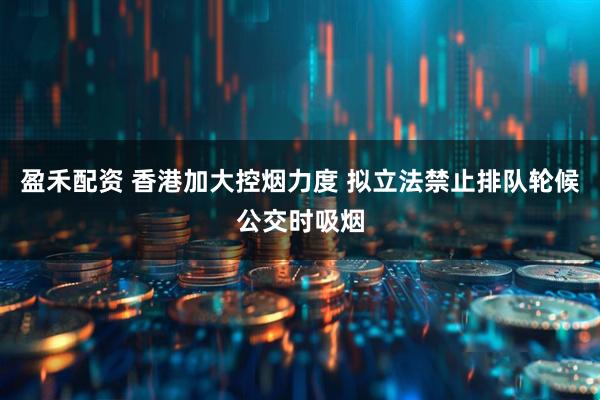 盈禾配资 香港加大控烟力度 拟立法禁止排队轮候公交时吸烟