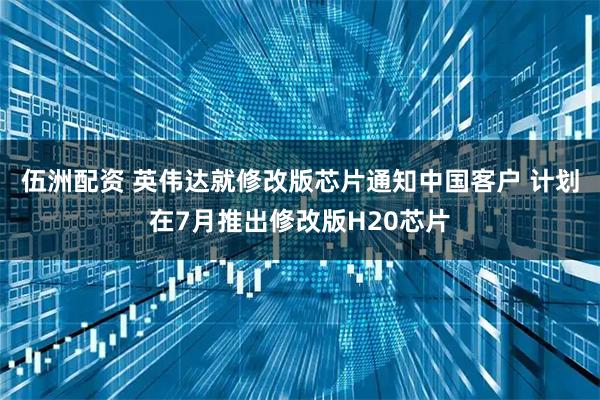 伍洲配资 英伟达就修改版芯片通知中国客户 计划在7月推出修改版H20芯片