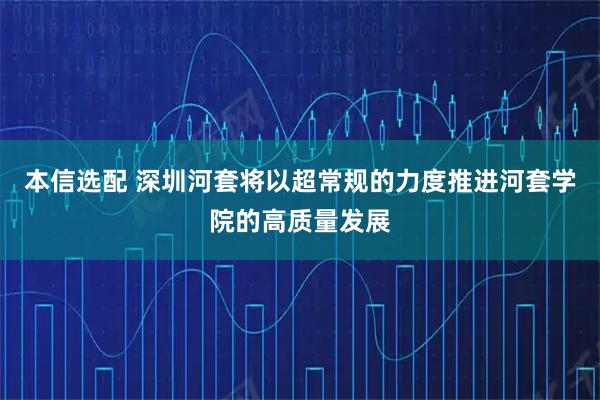 本信选配 深圳河套将以超常规的力度推进河套学院的高质量发展