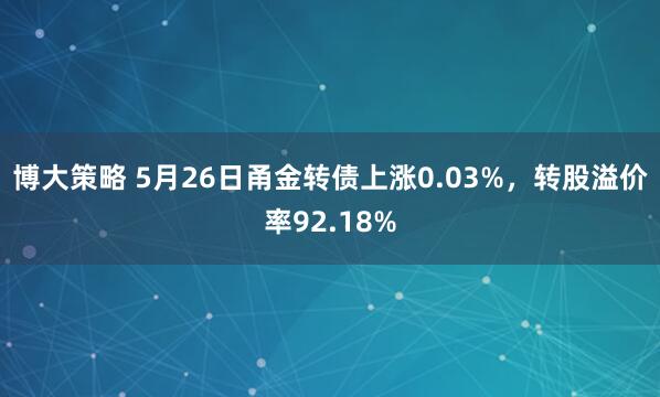 博大策略 5月26日甬金转债上涨0.03%，转股溢价率92.18%