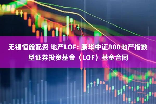 无锡恒鑫配资 地产LOF: 鹏华中证800地产指数型证券投资基金（LOF）基金合同