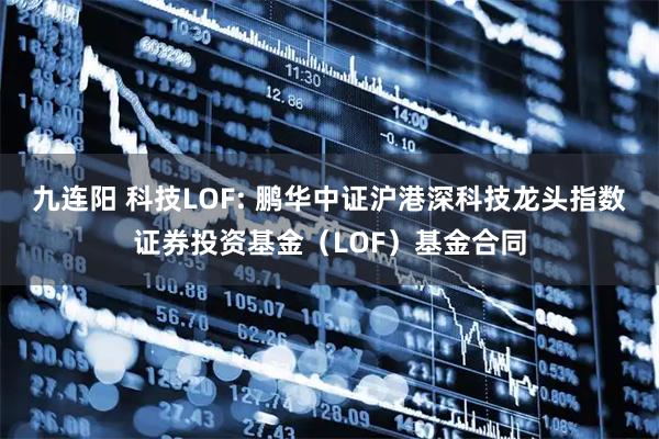 九连阳 科技LOF: 鹏华中证沪港深科技龙头指数证券投资基金（LOF）基金合同