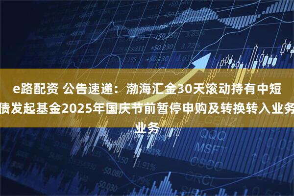 e路配资 公告速递：渤海汇金30天滚动持有中短债发起基金2025年国庆节前暂停申购及转换转入业务
