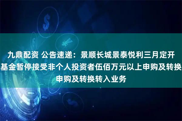 九鼎配资 公告速递：景顺长城景泰悦利三月定开纯债债券基金暂停接受非个人投资者伍佰万元以上申购及转换转入业务