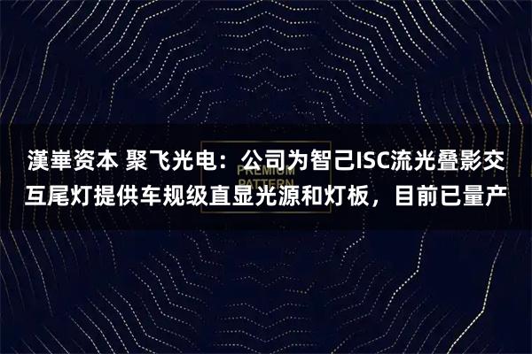 漢崋资本 聚飞光电：公司为智己ISC流光叠影交互尾灯提供车规级直显光源和灯板，目前已量产