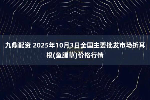 九鼎配资 2025年10月3日全国主要批发市场折耳根(鱼腥草)价格行情