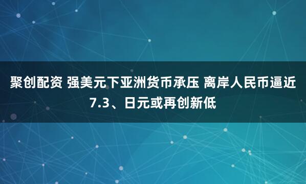 聚创配资 强美元下亚洲货币承压 离岸人民币逼近7.3、日元或再创新低