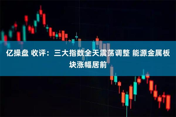 亿操盘 收评：三大指数全天震荡调整 能源金属板块涨幅居前