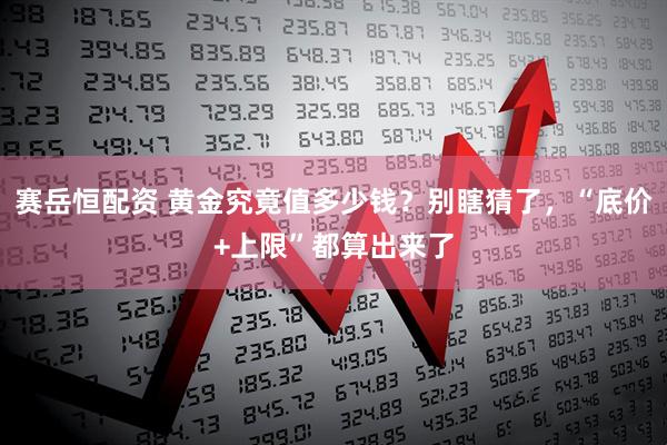 赛岳恒配资 黄金究竟值多少钱？别瞎猜了，“底价+上限”都算出来了