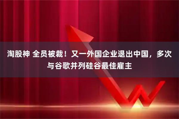 淘股神 全员被裁！又一外国企业退出中国，多次与谷歌并列硅谷最佳雇主