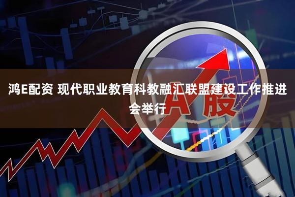 鸿E配资 现代职业教育科教融汇联盟建设工作推进会举行