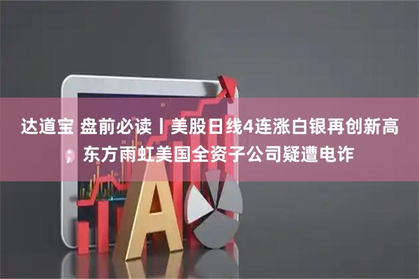 达道宝 盘前必读丨美股日线4连涨白银再创新高；东方雨虹美国全资子公司疑遭电诈