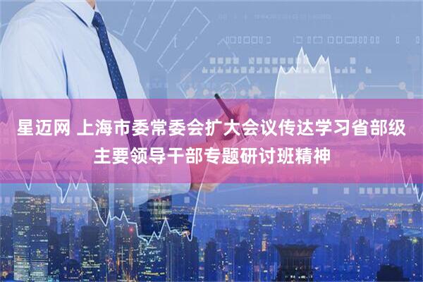 星迈网 上海市委常委会扩大会议传达学习省部级主要领导干部专题研讨班精神
