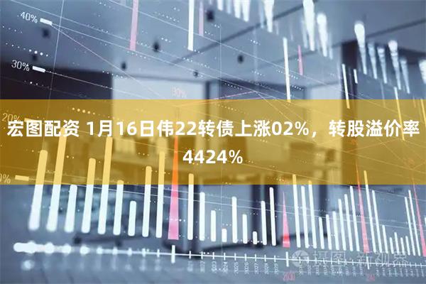 宏图配资 1月16日伟22转债上涨02%，转股溢价率4424%