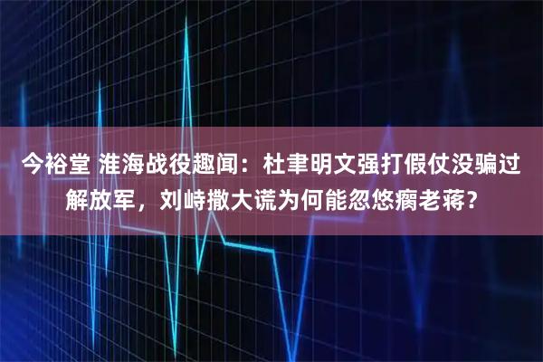 今裕堂 淮海战役趣闻：杜聿明文强打假仗没骗过解放军，刘峙撒大谎为何能忽悠瘸老蒋？