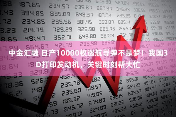 中金汇融 日产10000枚巡航导弹不是梦！我国3D打印发动机，关键时刻帮大忙