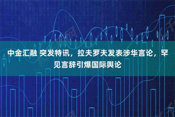 中金汇融 突发特讯，拉夫罗夫发表涉华言论，罕见言辞引爆国际舆论