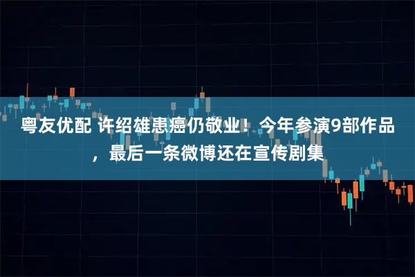 粤友优配 许绍雄患癌仍敬业！今年参演9部作品，最后一条微博还在宣传剧集