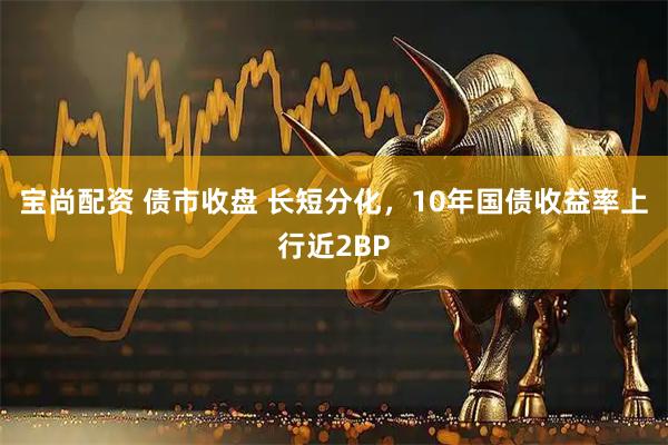 宝尚配资 债市收盘 长短分化，10年国债收益率上行近2BP