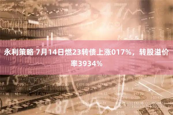 永利策略 7月14日燃23转债上涨017%，转股溢价率3934%
