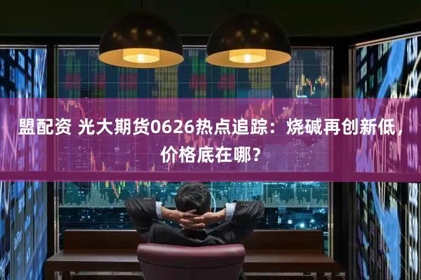 盟配资 光大期货0626热点追踪：烧碱再创新低，价格底在哪？